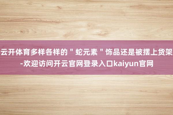 云开体育多样各样的＂蛇元素＂饰品还是被摆上货架-欢迎访问开云官网登录入口kaiyun官网