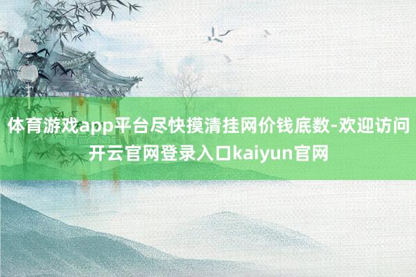 体育游戏app平台尽快摸清挂网价钱底数-欢迎访问开云官网登录入口kaiyun官网