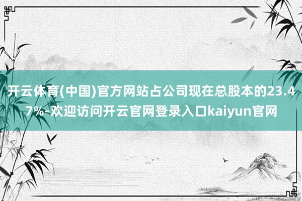 开云体育(中国)官方网站占公司现在总股本的23.47%-欢迎访问开云官网登录入口kaiyun官网