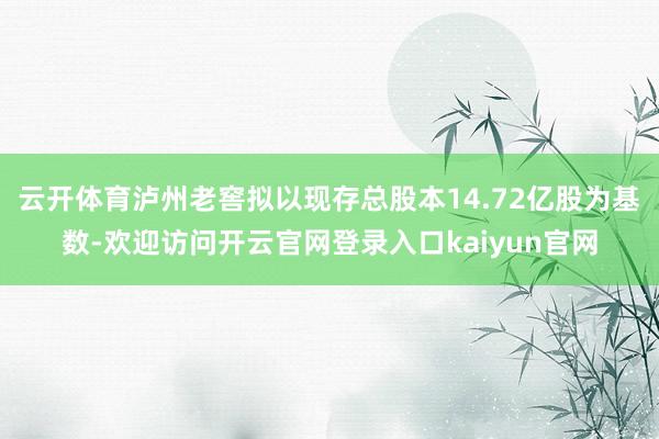 云开体育泸州老窖拟以现存总股本14.72亿股为基数-欢迎访问开云官网登录入口kaiyun官网