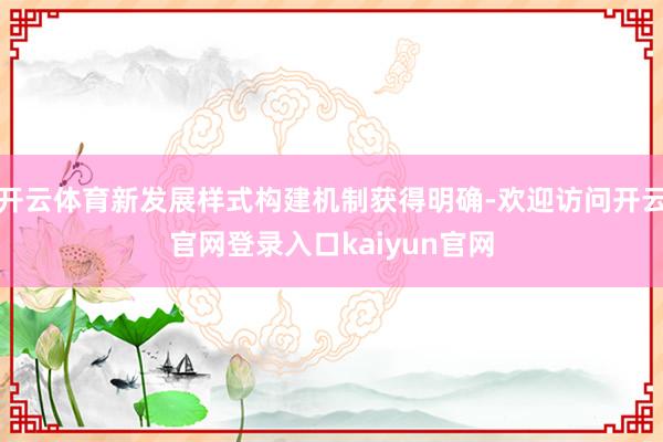 开云体育新发展样式构建机制获得明确-欢迎访问开云官网登录入口kaiyun官网