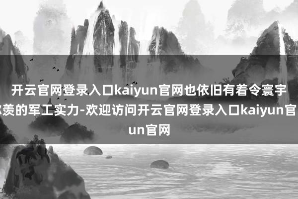 开云官网登录入口kaiyun官网也依旧有着令寰宇称羡的军工实力-欢迎访问开云官网登录入口kaiyun官网