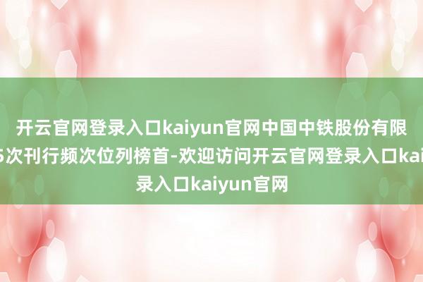 开云官网登录入口kaiyun官网中国中铁股份有限公司以15次刊行频次位列榜首-欢迎访问开云官网登录入口kaiyun官网