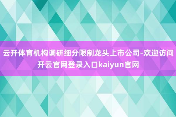 云开体育机构调研细分限制龙头上市公司-欢迎访问开云官网登录入口kaiyun官网