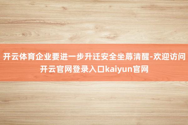 开云体育企业要进一步升迁安全坐蓐清醒-欢迎访问开云官网登录入口kaiyun官网