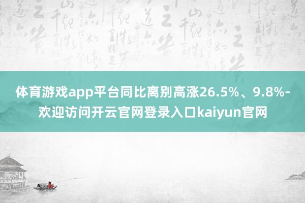 体育游戏app平台同比离别高涨26.5%、9.8%-欢迎访问开云官网登录入口kaiyun官网