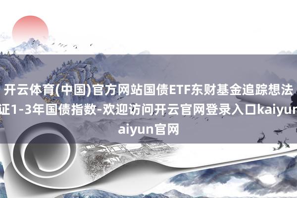开云体育(中国)官方网站国债ETF东财基金追踪想法为中证1-3年国债指数-欢迎访问开云官网登录入口kaiyun官网