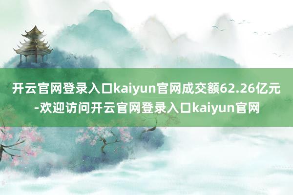 开云官网登录入口kaiyun官网成交额62.26亿元-欢迎访问开云官网登录入口kaiyun官网