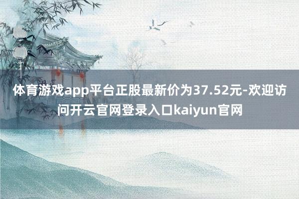 体育游戏app平台正股最新价为37.52元-欢迎访问开云官网登录入口kaiyun官网