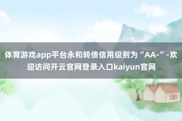 体育游戏app平台永和转债信用级别为“AA-”-欢迎访问开云官网登录入口kaiyun官网