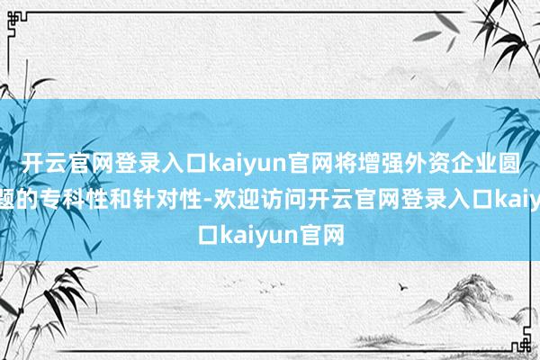 开云官网登录入口kaiyun官网将增强外资企业圆桌会选题的专科性和针对性-欢迎访问开云官网登录入口kaiyun官网