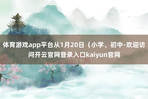 体育游戏app平台从1月20日（小学、初中-欢迎访问开云官网登录入口kaiyun官网