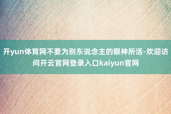 开yun体育网不要为别东说念主的眼神所活-欢迎访问开云官网登录入口kaiyun官网