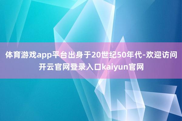 体育游戏app平台出身于20世纪50年代-欢迎访问开云官网登录入口kaiyun官网