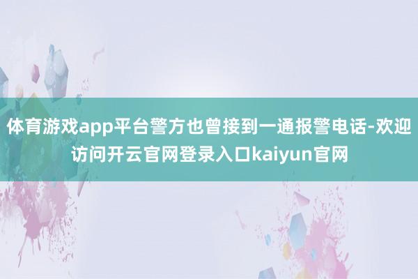 体育游戏app平台警方也曾接到一通报警电话-欢迎访问开云官网登录入口kaiyun官网