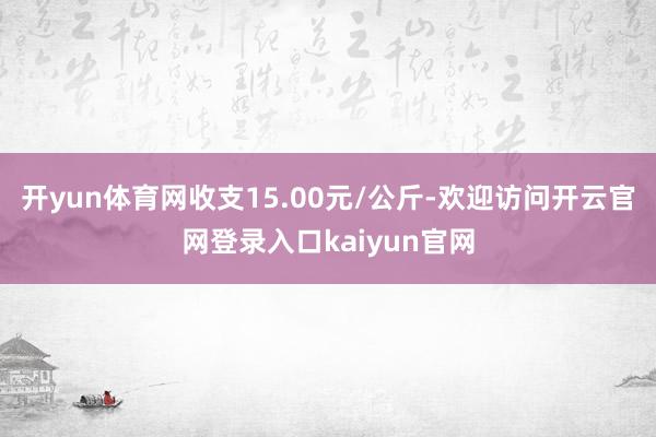 开yun体育网收支15.00元/公斤-欢迎访问开云官网登录入口kaiyun官网