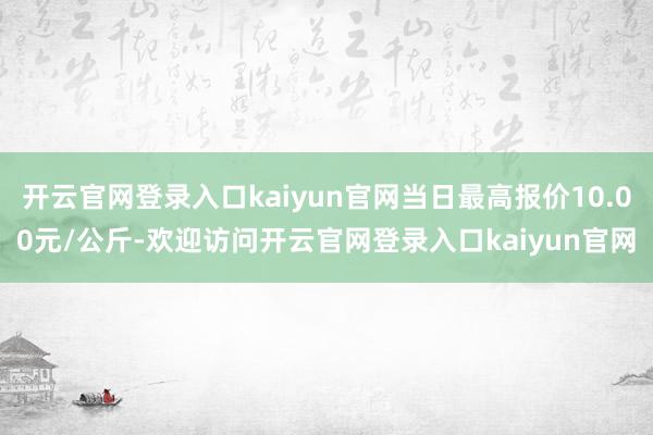 开云官网登录入口kaiyun官网当日最高报价10.00元/公斤-欢迎访问开云官网登录入口kaiyun官网