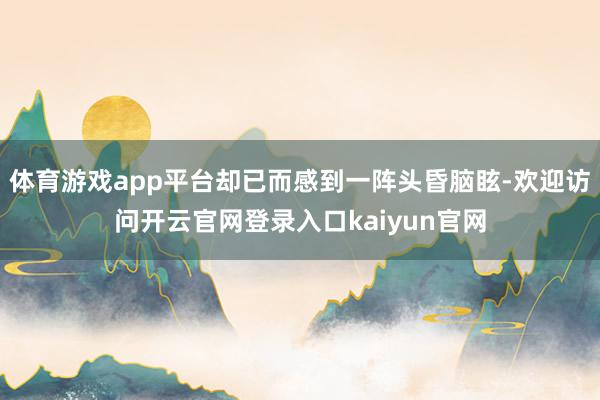 体育游戏app平台却已而感到一阵头昏脑眩-欢迎访问开云官网登录入口kaiyun官网